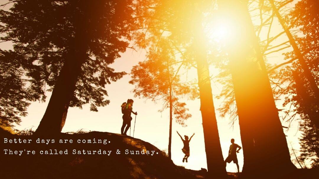 Better days are coming. They're called Saturday and Sunday.